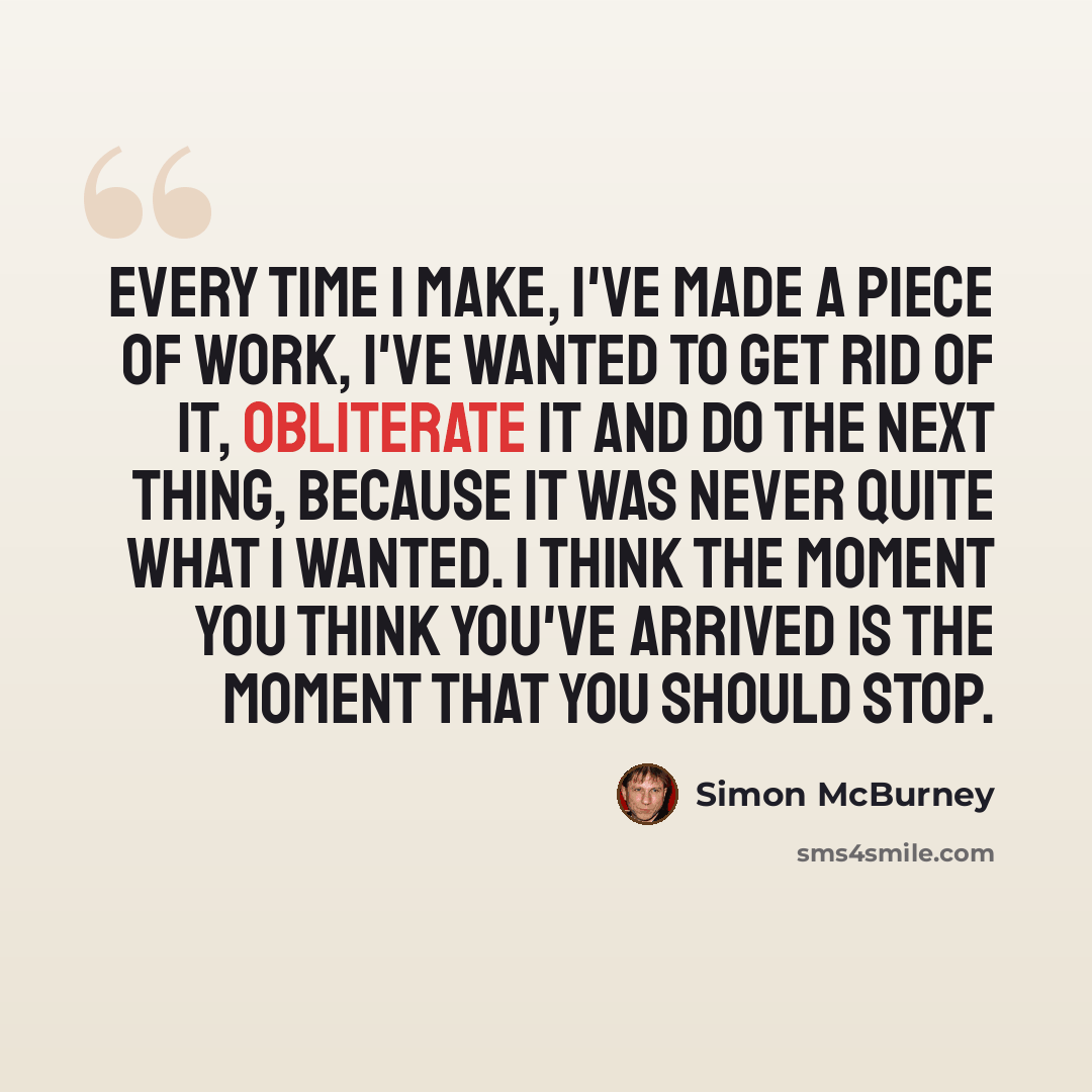 “Every time I make, I've made a piece of work, I've wanted to get rid of it, obliterate it and do the next thing, because it was never quite what I wanted. I think the moment you think you've arrived is the moment that you should stop.” quote by Simon McBurney