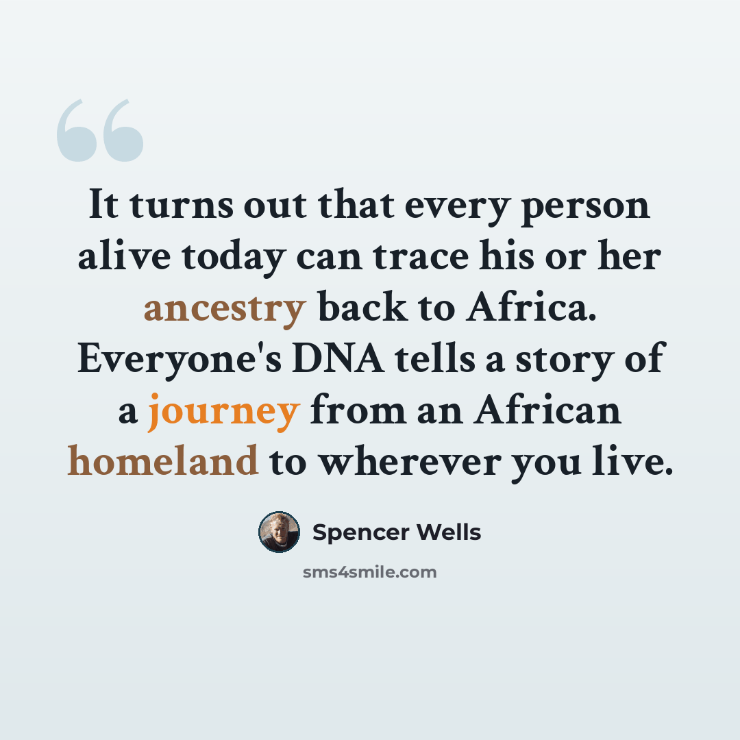 “It turns out that every person alive today can trace his or her ancestry back to Africa. Everyone's DNA tells a story of a journey from an African homeland to wherever you live.” quote by Spencer Wells