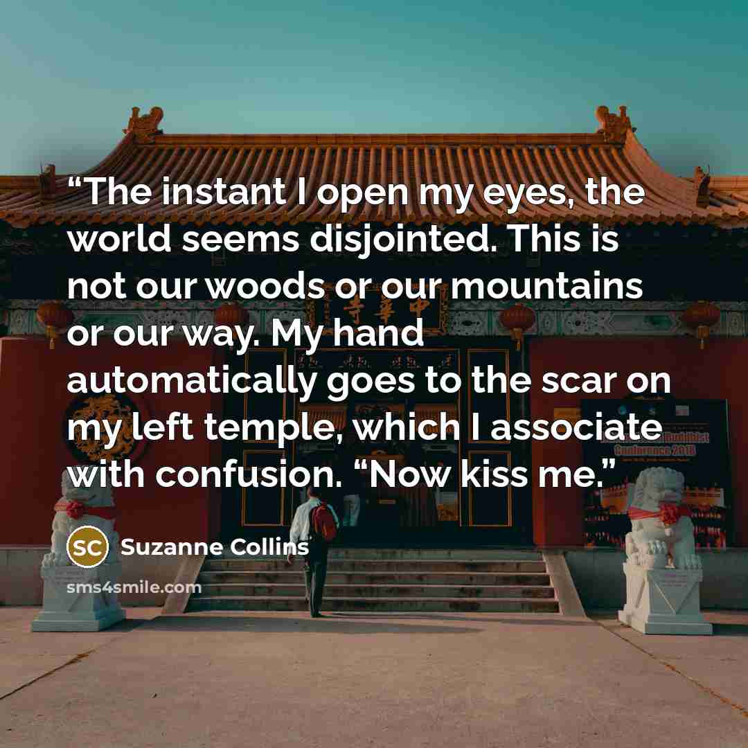 “The instant I open my eyes, the world seems disjointed. This is not our woods or our mountains or our way. My hand automatically goes to the scar on my left temple, which I associate with confusion. “Now kiss me.” quote by Suzanne Collins
