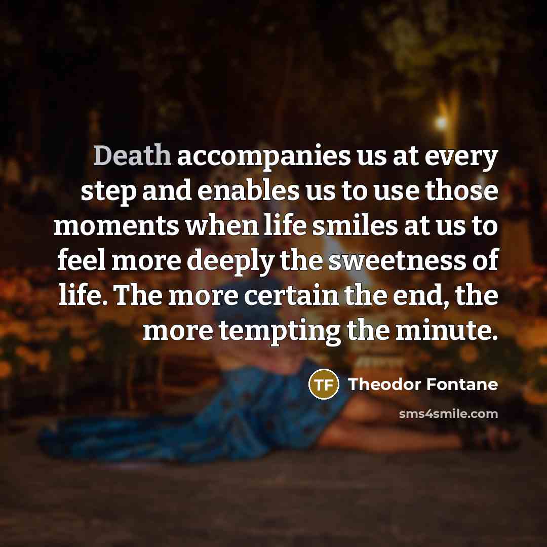 “Death accompanies us at every step and enables us to use those moments when life smiles at us to feel more deeply the sweetness of life. The more certain the end, the more tempting the minute.” quote by Theodor Fontane