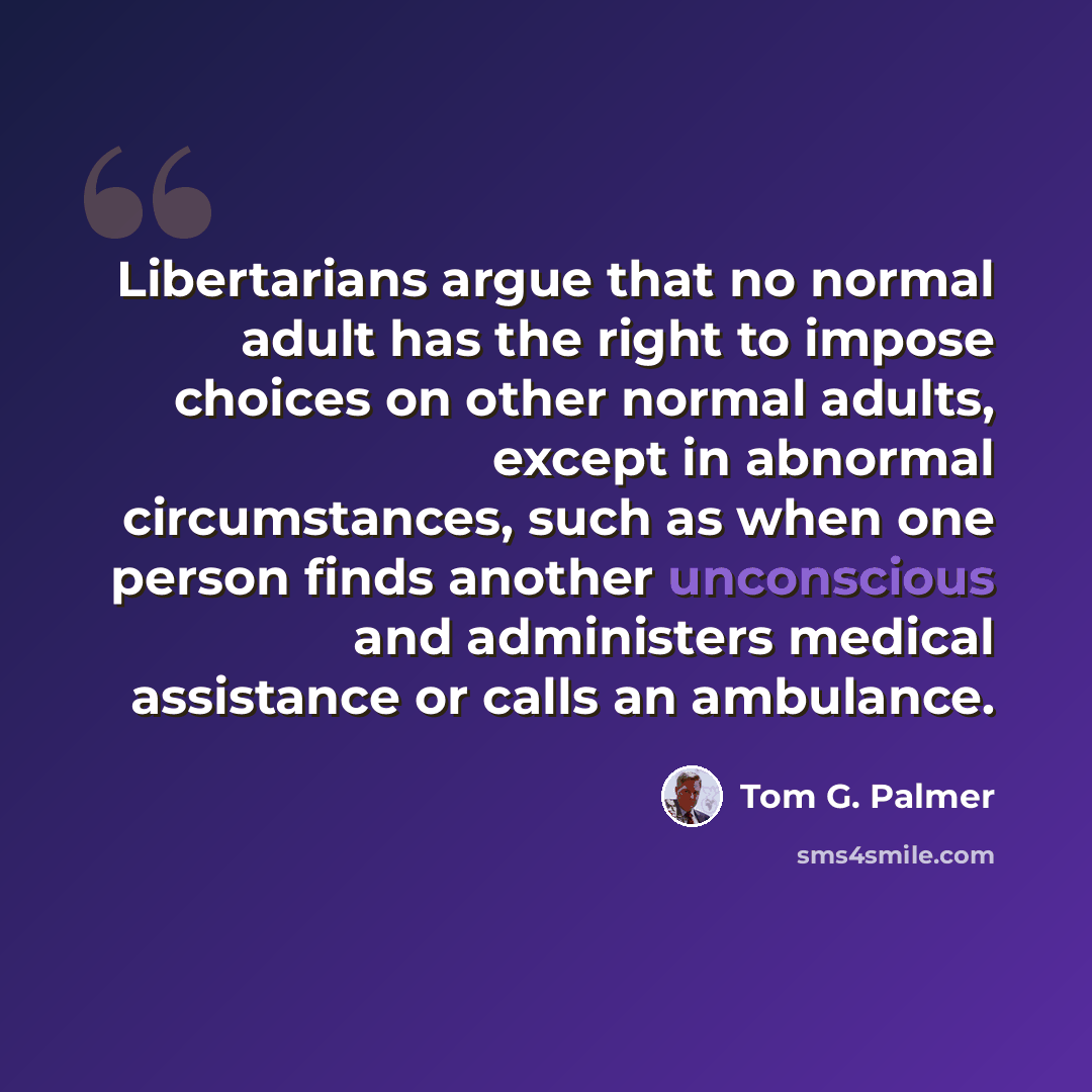 “Libertarians argue that no normal adult has the right to impose choices on other normal adults, except in abnormal circumstances, such as when one person finds another unconscious and administers medical assistance or calls an ambulance.” quote by Tom G. Palmer