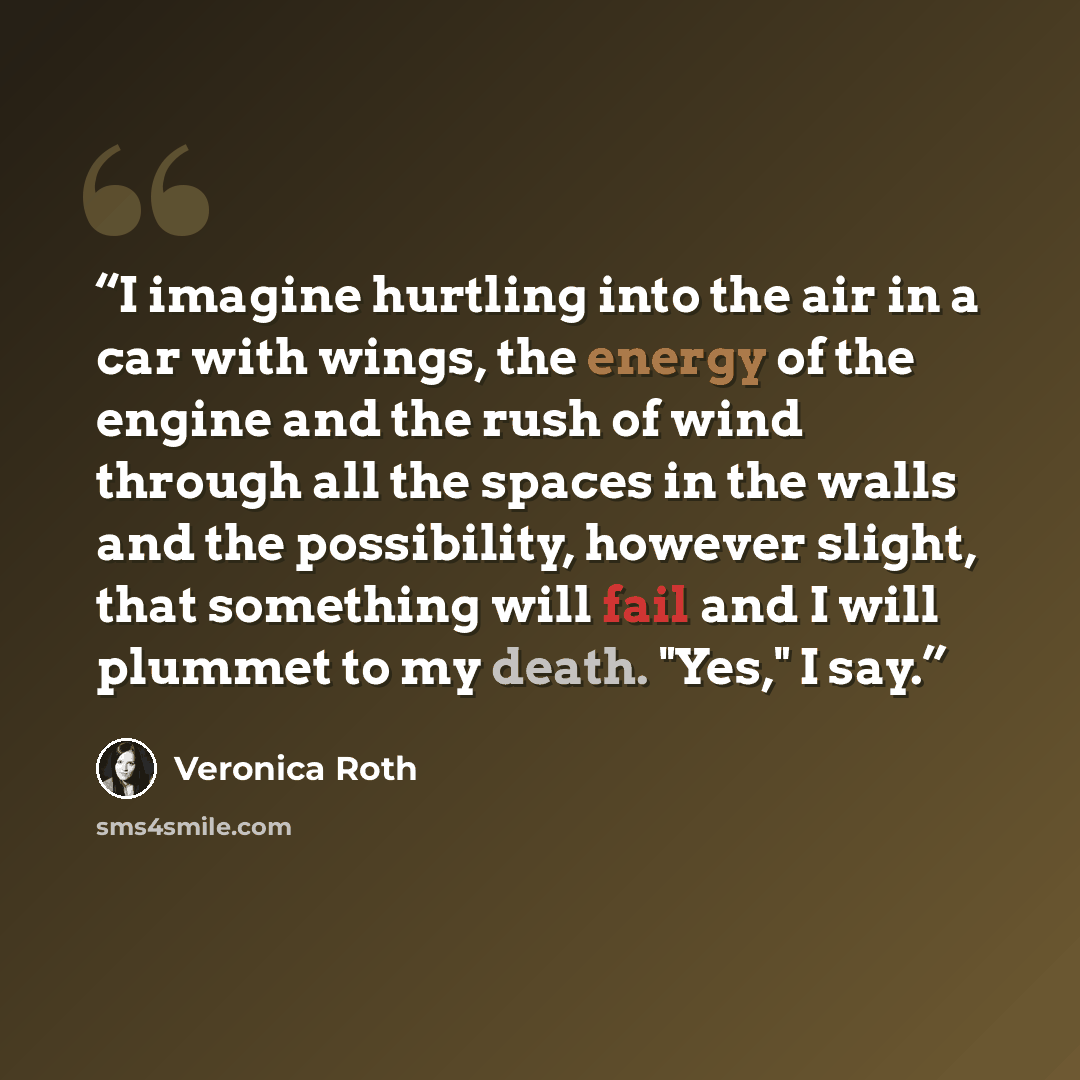 “I imagine hurtling into the air in a car with wings, the energy of the engine and the rush of wind through all the spaces in the walls and the possibility, however slight, that something will fail and I will plummet to my death. "Yes," I say.” quote by Veronica Roth