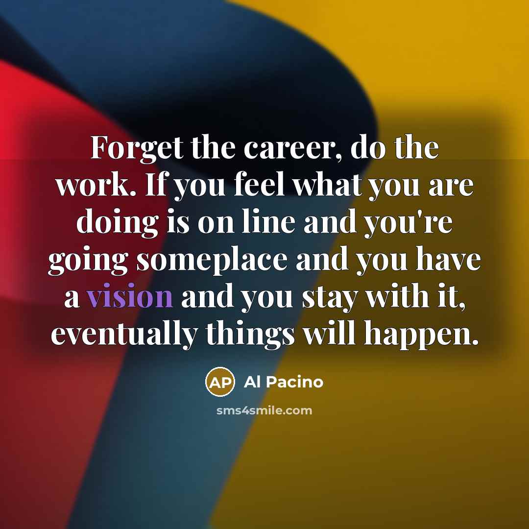 “Forget the career, do the work. If you feel what you are doing is on line and you're going someplace and you have a vision and you stay with it, eventually things will happen.” quote by Al Pacino