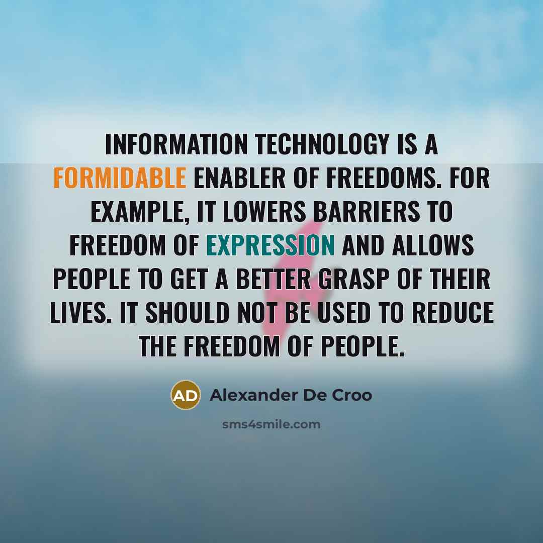 “Information technology is a formidable enabler of freedoms. For example, it lowers barriers to freedom of expression and allows people to get a better grasp of their lives. It should not be used to reduce the freedom of people.” quote by Alexander De Croo