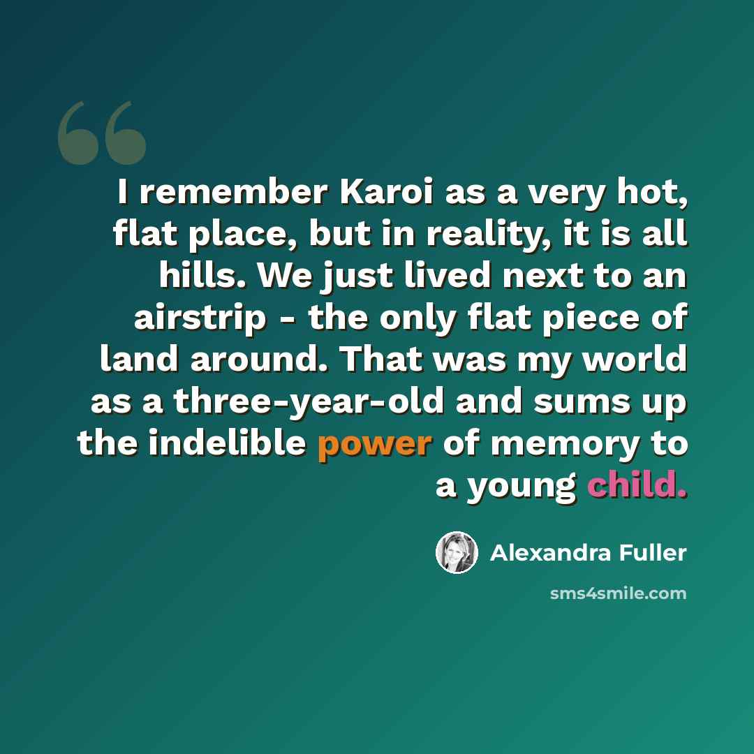 “I remember Karoi as a very hot, flat place, but in reality, it is all hills. We just lived next to an airstrip - the only flat piece of land around. That was my world as a three-year-old and sums up the indelible power of memory to a young child.” quote by Alexandra Fuller