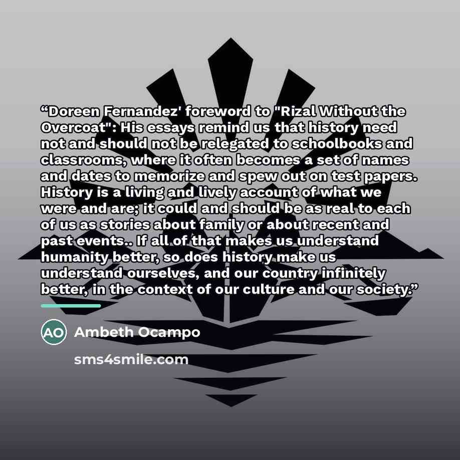 “Doreen Fernandez' foreword to "Rizal Without the Overcoat": His essays remind us that history need not and should not be relegated to schoolbooks and classrooms, where it often becomes a set of names and dates to memorize and spew out on test papers. History is a living and lively account of what…” quote by Ambeth Ocampo