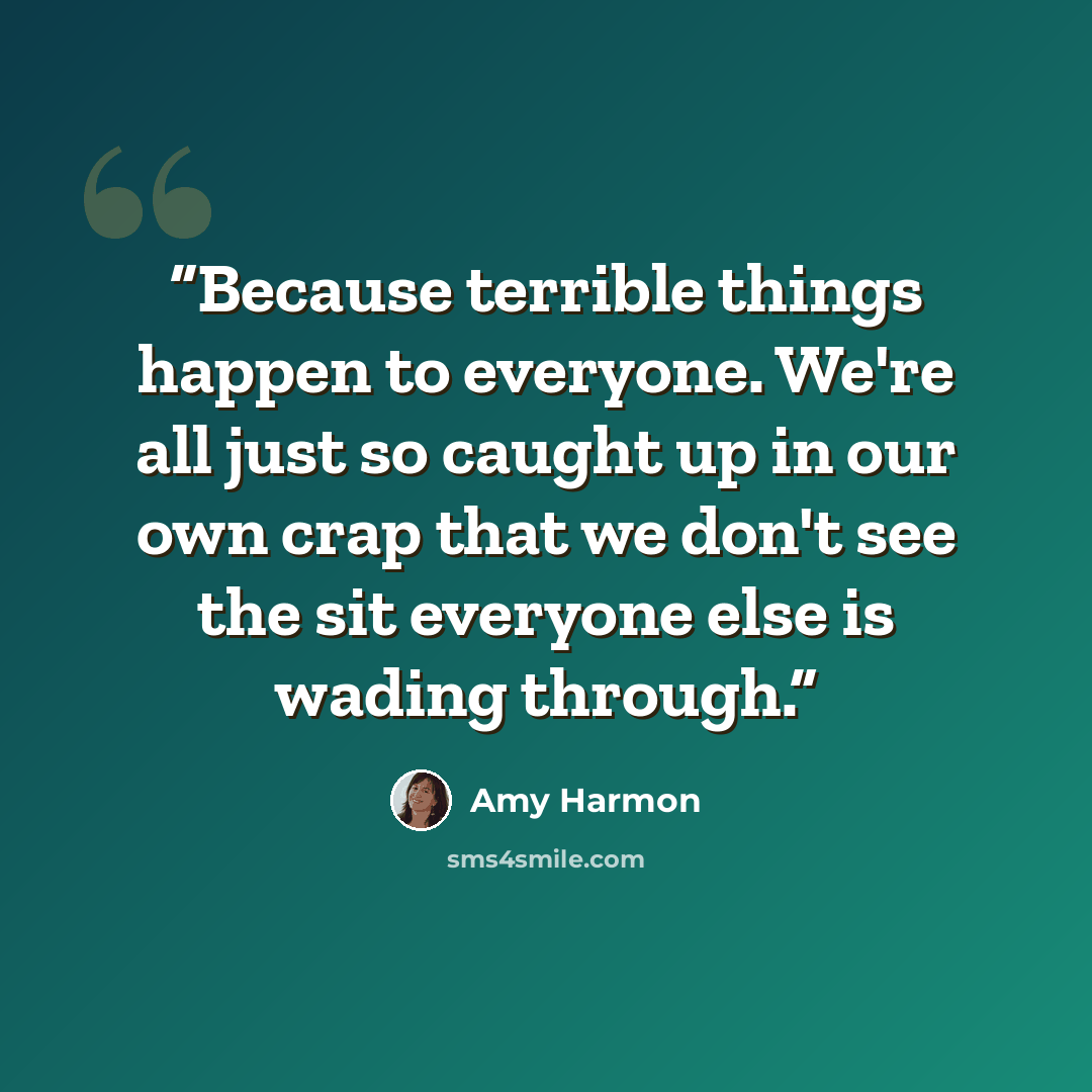 “Because terrible things happen to everyone. We're all just so caught up in our own crap that we don't see the sit everyone else is wading through.” quote by Amy Harmon