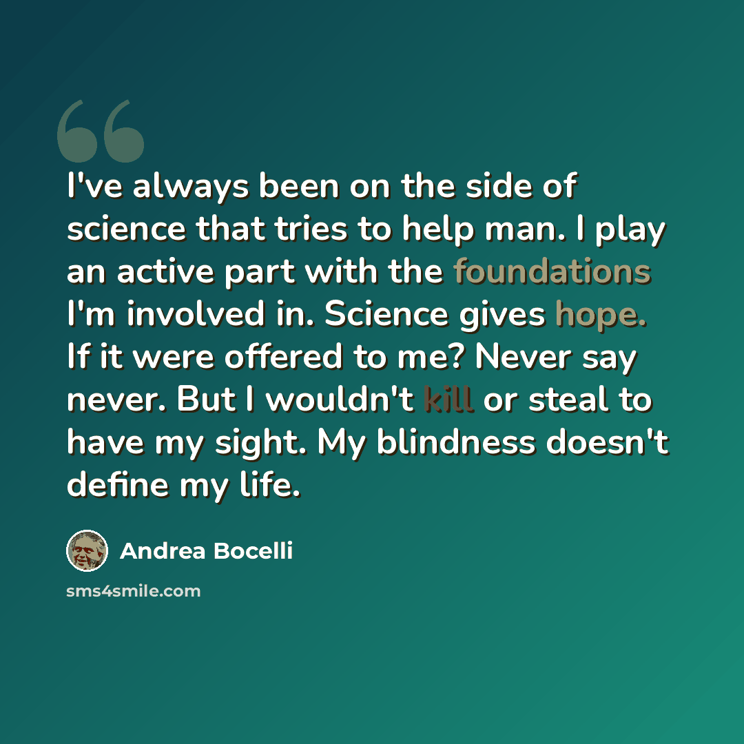 “I've always been on the side of science that tries to help man. I play an active part with the foundations I'm involved in. Science gives hope. If it were offered to me? Never say never. But I wouldn't kill or steal to have my sight. My blindness doesn't define my life.” quote by Andrea Bocelli