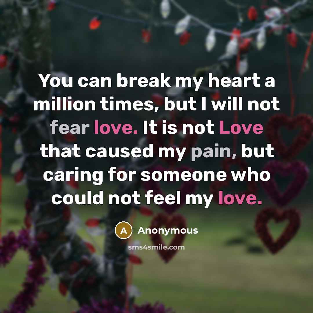 “You can break my heart a million times, but I will not fear love. It is not Love that caused my pain, but caring for someone who could not feel my love.” quote by Anonymous