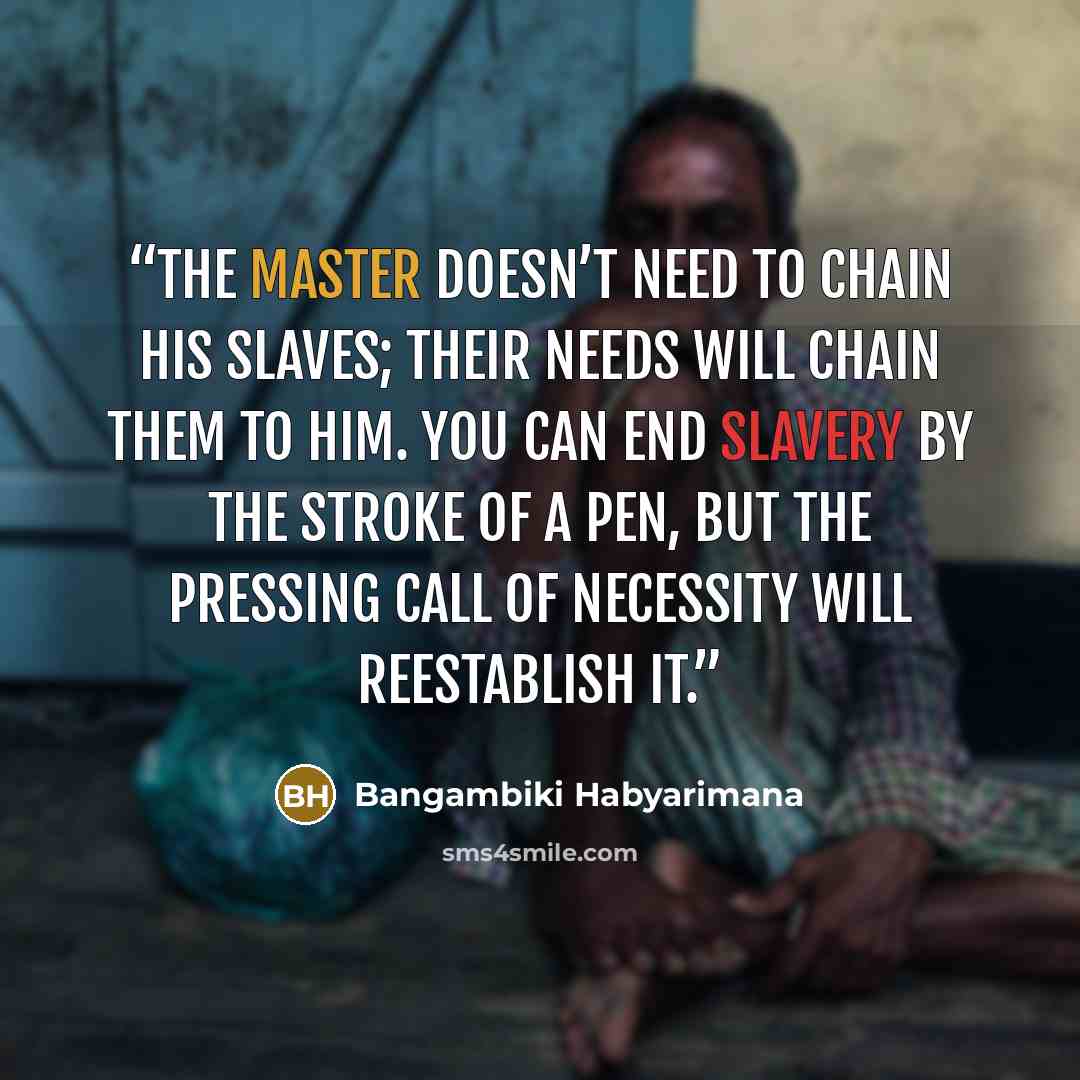 “The master doesn’t need to chain his slaves; their needs will chain them to him. You can end slavery by the stroke of a pen, but the pressing call of necessity will reestablish it.” quote by Bangambiki Habyarimana
