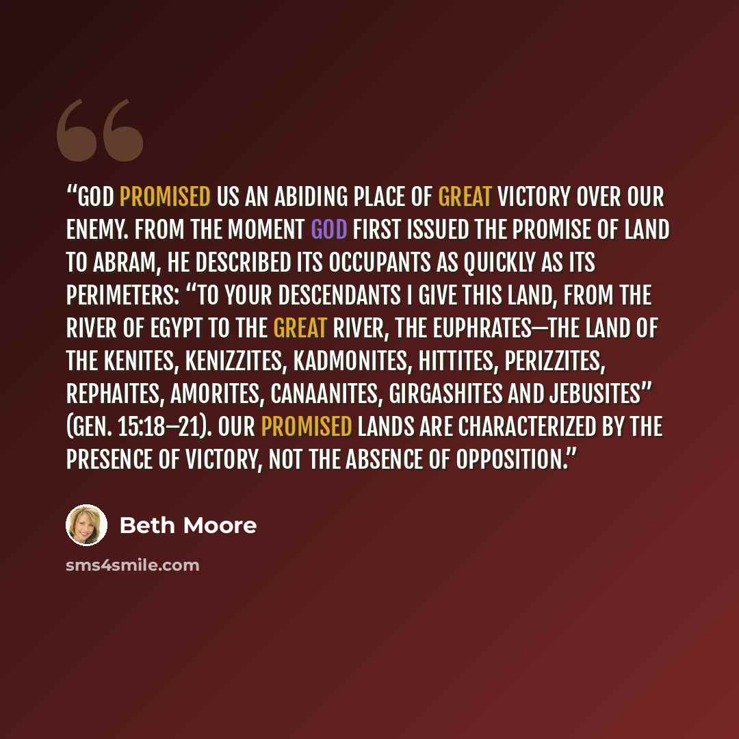 “God promised us an abiding place of great victory over our enemy. From the moment God first issued the promise of land to Abram, He described its occupants as quickly as its perimeters: “To your descendants I give this land, from the river of Egypt to the great river, the Euphrates—the land of the…” quote by Beth Moore