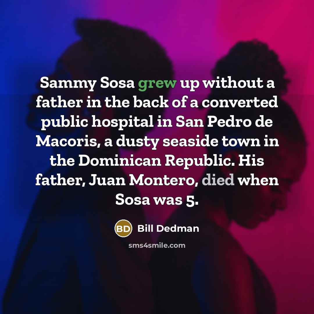 “Sammy Sosa grew up without a father in the back of a converted public hospital in San Pedro de Macoris, a dusty seaside town in the Dominican Republic. His father, Juan Montero, died when Sosa was 5.” quote by Bill Dedman