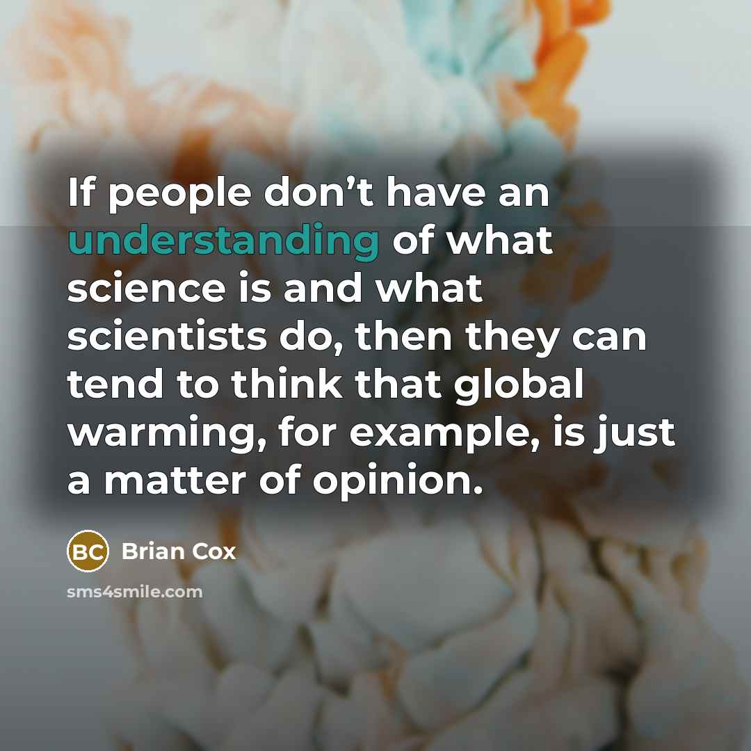 “If people don’t have an understanding of what science is and what scientists do, then they can tend to think that global warming, for example, is just a matter of opinion.” quote by Brian Cox