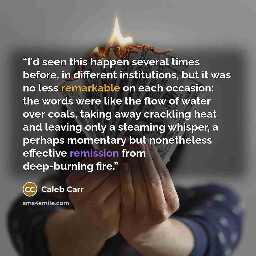 “I'd seen this happen several times before, in different institutions, but it was no less remarkable on each occasion: the words were like the flow of water over coals, taking away crackling heat and leaving only a steaming whisper, a perhaps momentary but nonetheless effective remission from…” quote by Caleb Carr
