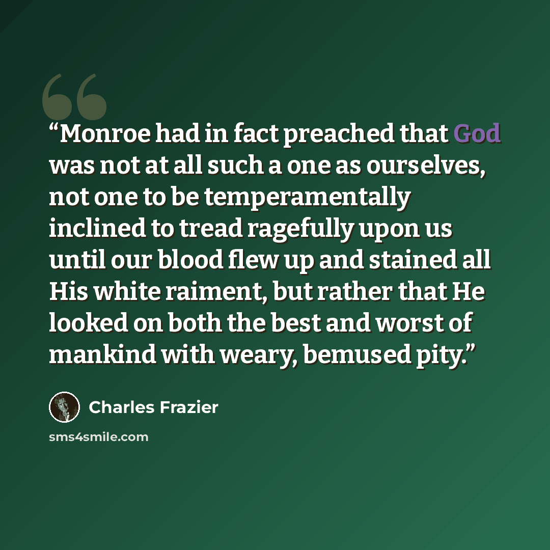 “Monroe had in fact preached that God was not at all such a one as ourselves, not one to be temperamentally inclined to tread ragefully upon us until our blood flew up and stained all His white raiment, but rather that He looked on both the best and worst of mankind with weary, bemused pity.” quote by Charles Frazier