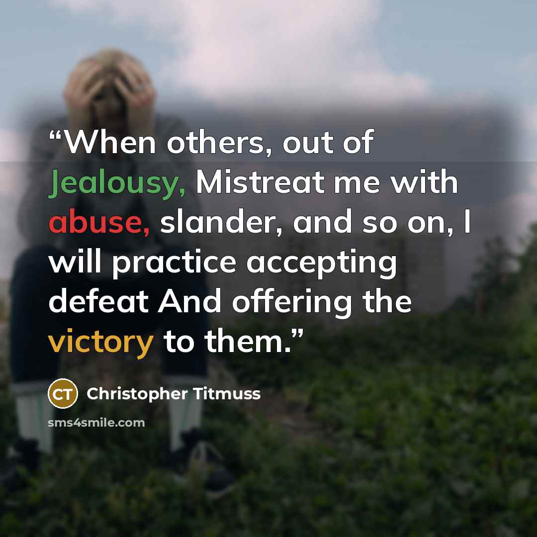 “When others, out of Jealousy, Mistreat me with abuse, slander, and so on, I will practice accepting defeat And offering the victory to them.” quote by Christopher Titmuss
