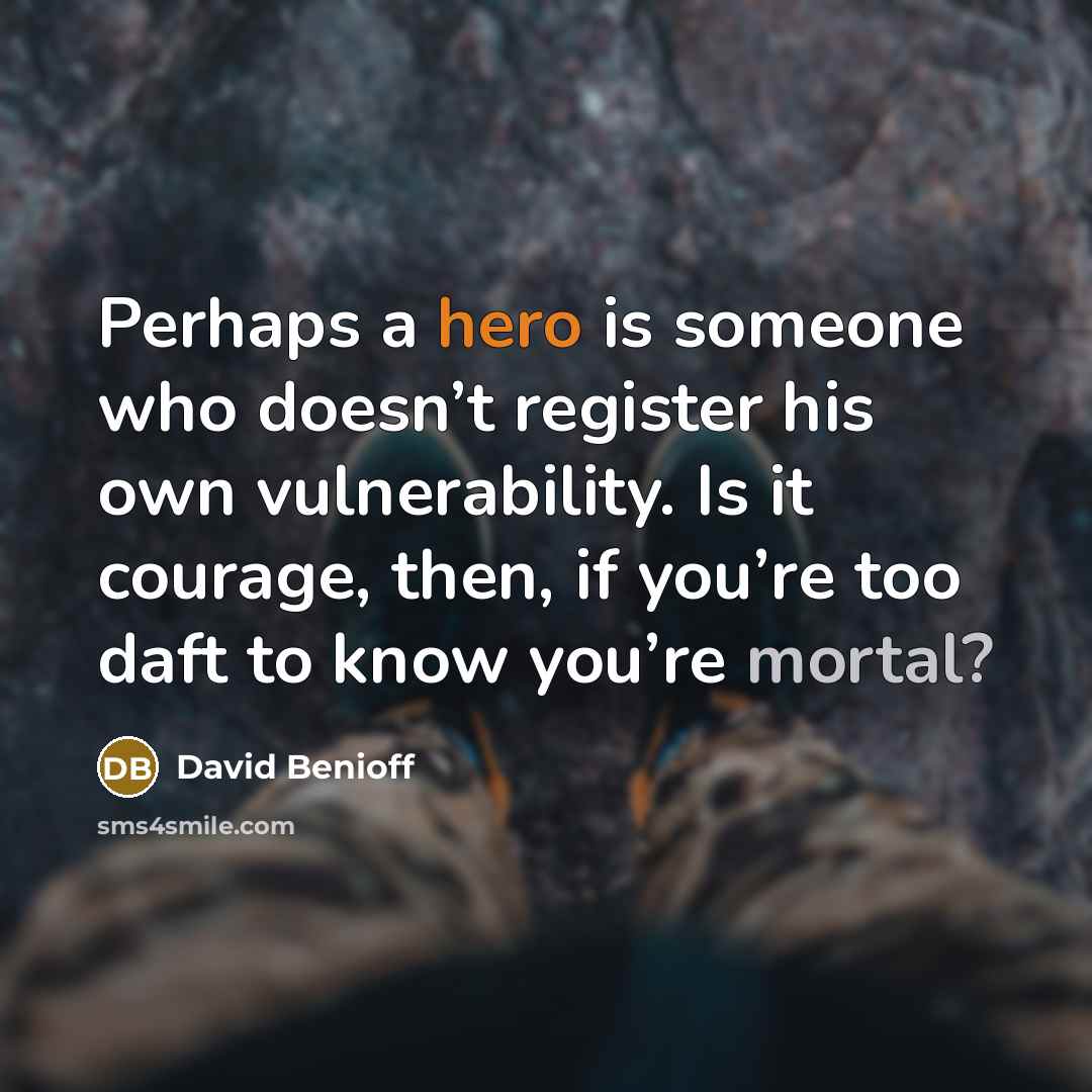 “Perhaps a hero is someone who doesn’t register his own vulnerability. Is it courage, then, if you’re too daft to know you’re mortal?” quote by David Benioff