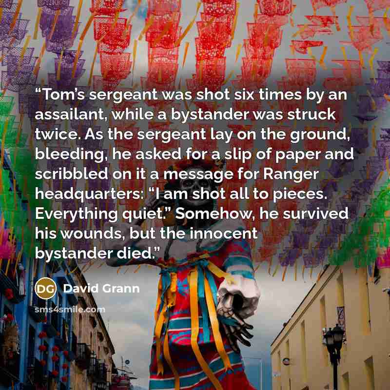 “Tom’s sergeant was shot six times by an assailant, while a bystander was struck twice. As the sergeant lay on the ground, bleeding, he asked for a slip of paper and scribbled on it a message for Ranger headquarters: “I am shot all to pieces. Everything quiet.” Somehow, he survived his wounds, but…” quote by David Grann