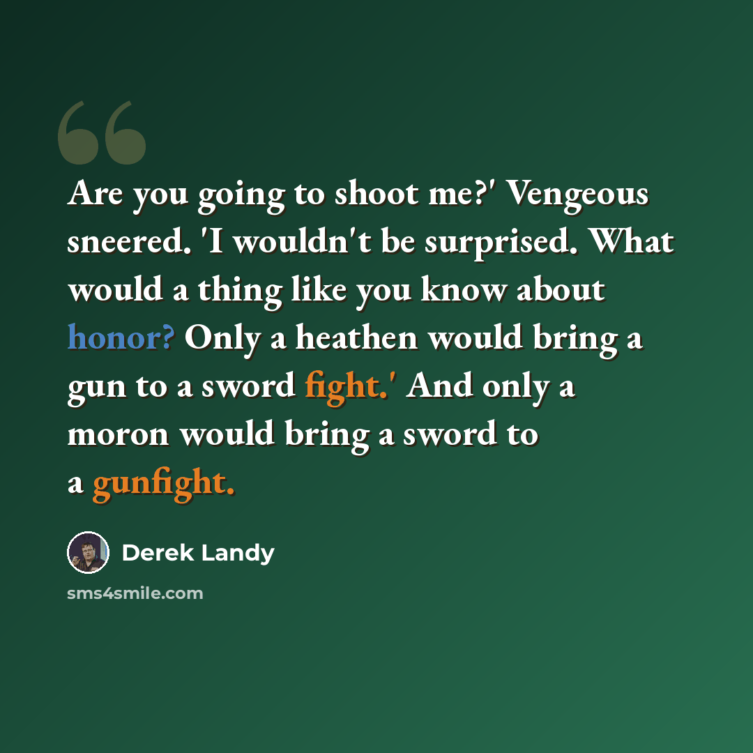 “Are you going to shoot me?' Vengeous sneered. 'I wouldn't be surprised. What would a thing like you know about honor? Only a heathen would bring a gun to a sword fight.' And only a moron would bring a sword to a gunfight.” quote by Derek Landy