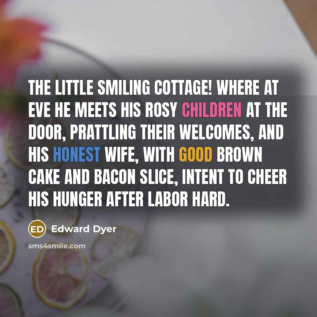 “The little smiling cottage! where at eve He meets his rosy children at the door, Prattling their welcomes, and his honest wife, With good brown cake and bacon slice, intent To cheer his hunger after labor hard.” quote by Edward Dyer