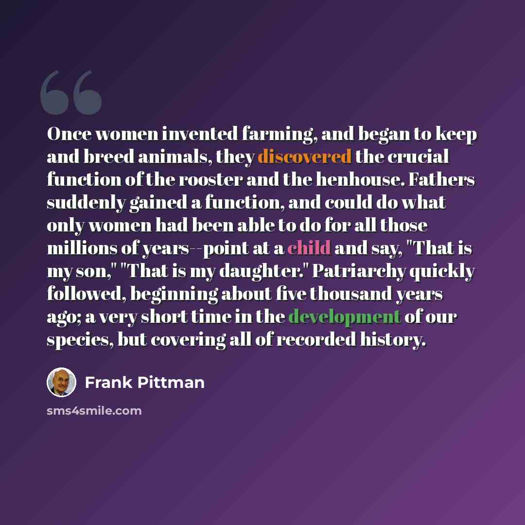 “Once women invented farming, and began to keep and breed animals, they discovered the crucial function of the rooster and the henhouse. Fathers suddenly gained a function, and could do what only women had been able to do for all those millions of years--point at a child and say, "That is my son,"…” quote by Frank Pittman