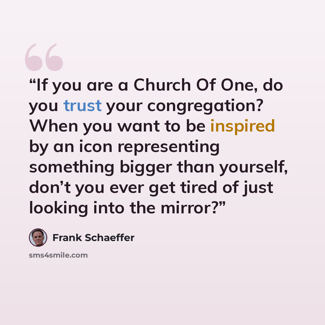 “If you are a Church Of One, do you trust your congregation? When you want to be inspired by an icon representing something bigger than yourself, don’t you ever get tired of just looking into the mirror?” quote by Frank Schaeffer