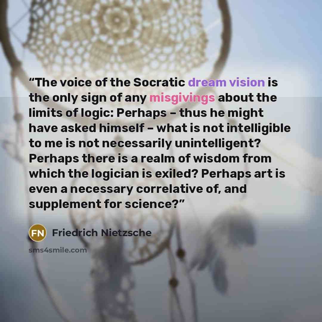 “The voice of the Socratic dream vision is the only sign of any misgivings about the limits of logic: Perhaps – thus he might have asked himself – what is not intelligible to me is not necessarily unintelligent? Perhaps there is a realm of wisdom from which the logician is exiled? Perhaps art is…” quote by Friedrich Nietzsche