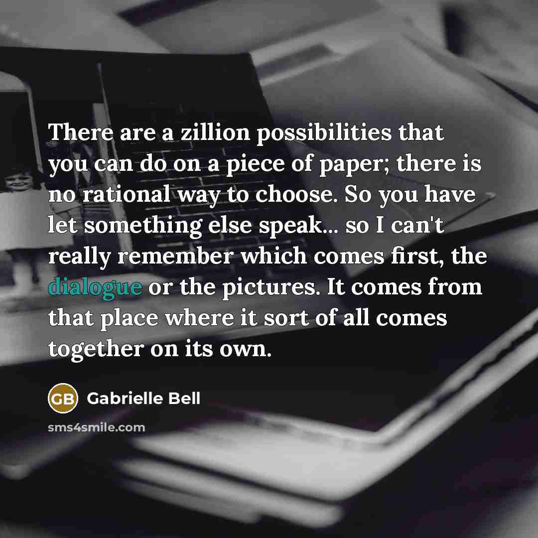 “There are a zillion possibilities that you can do on a piece of paper; there is no rational way to choose. So you have let something else speak... so I can't really remember which comes first, the dialogue or the pictures. It comes from that place where it sort of all comes together on its own.” quote by Gabrielle Bell