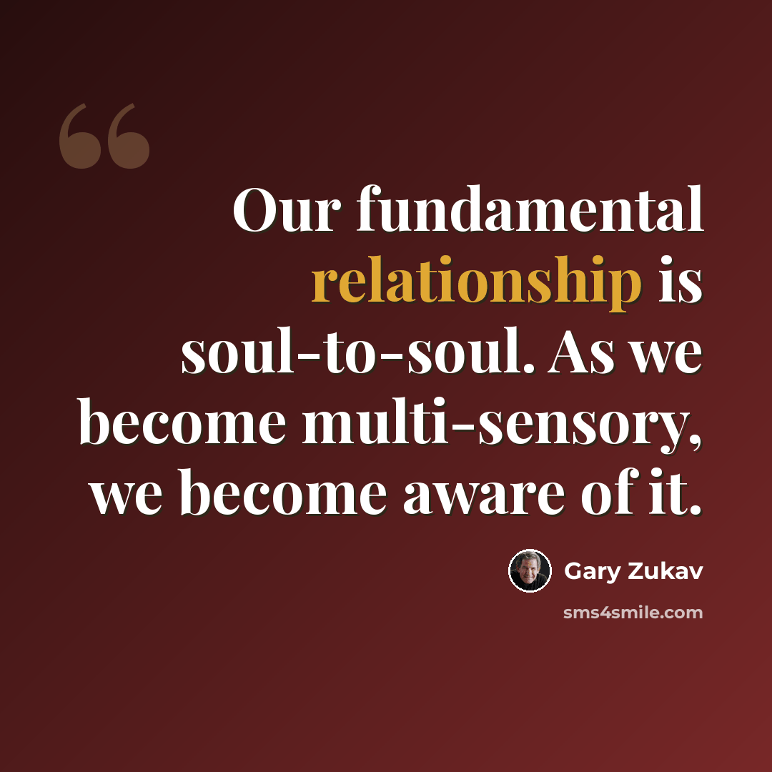 “Our fundamental relationship is soul-to-soul. As we become multi-sensory, we become aware of it.” quote by Gary Zukav