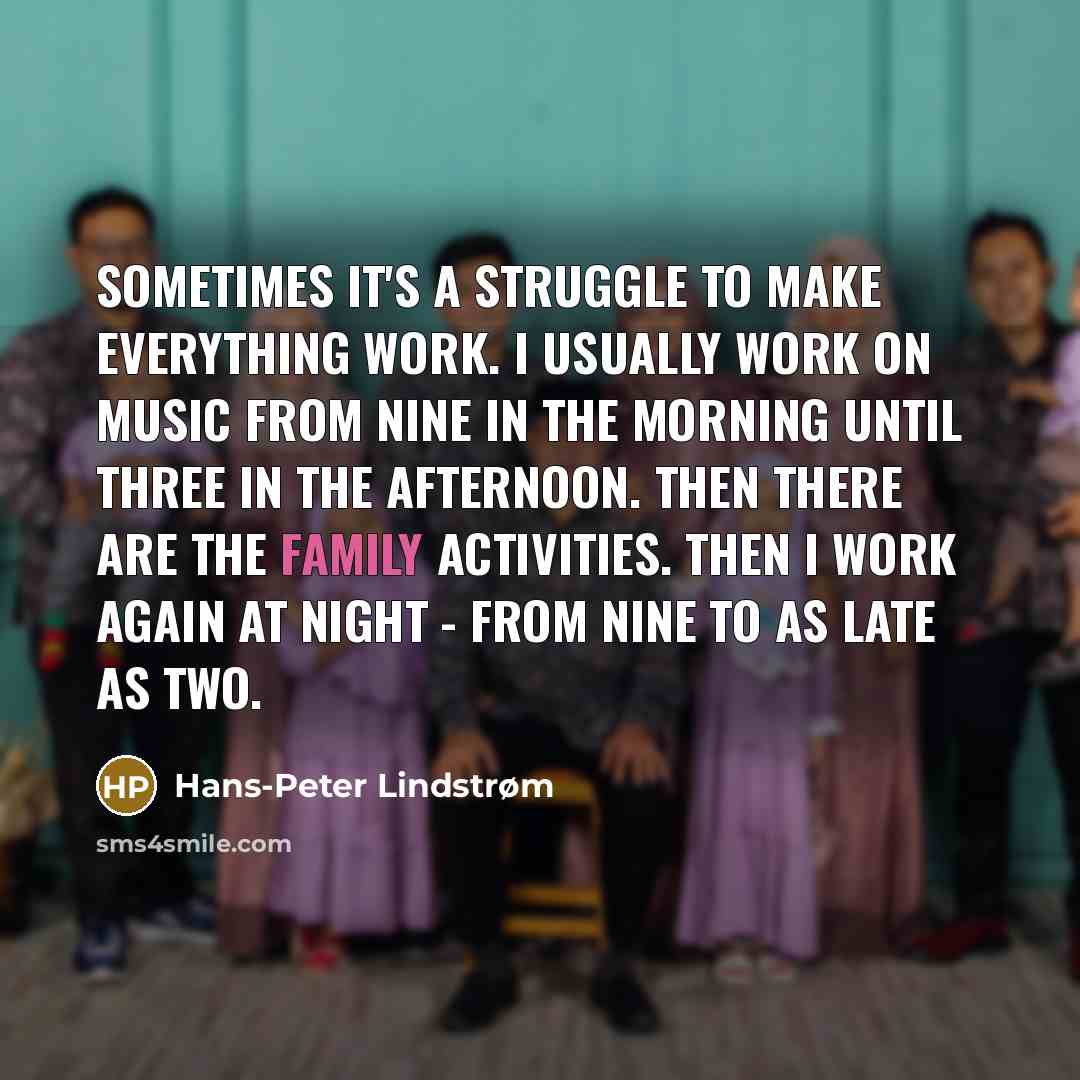 “Sometimes it's a struggle to make everything work. I usually work on music from nine in the morning until three in the afternoon. Then there are the family activities. Then I work again at night - from nine to as late as two.” quote by Hans-Peter Lindstrøm