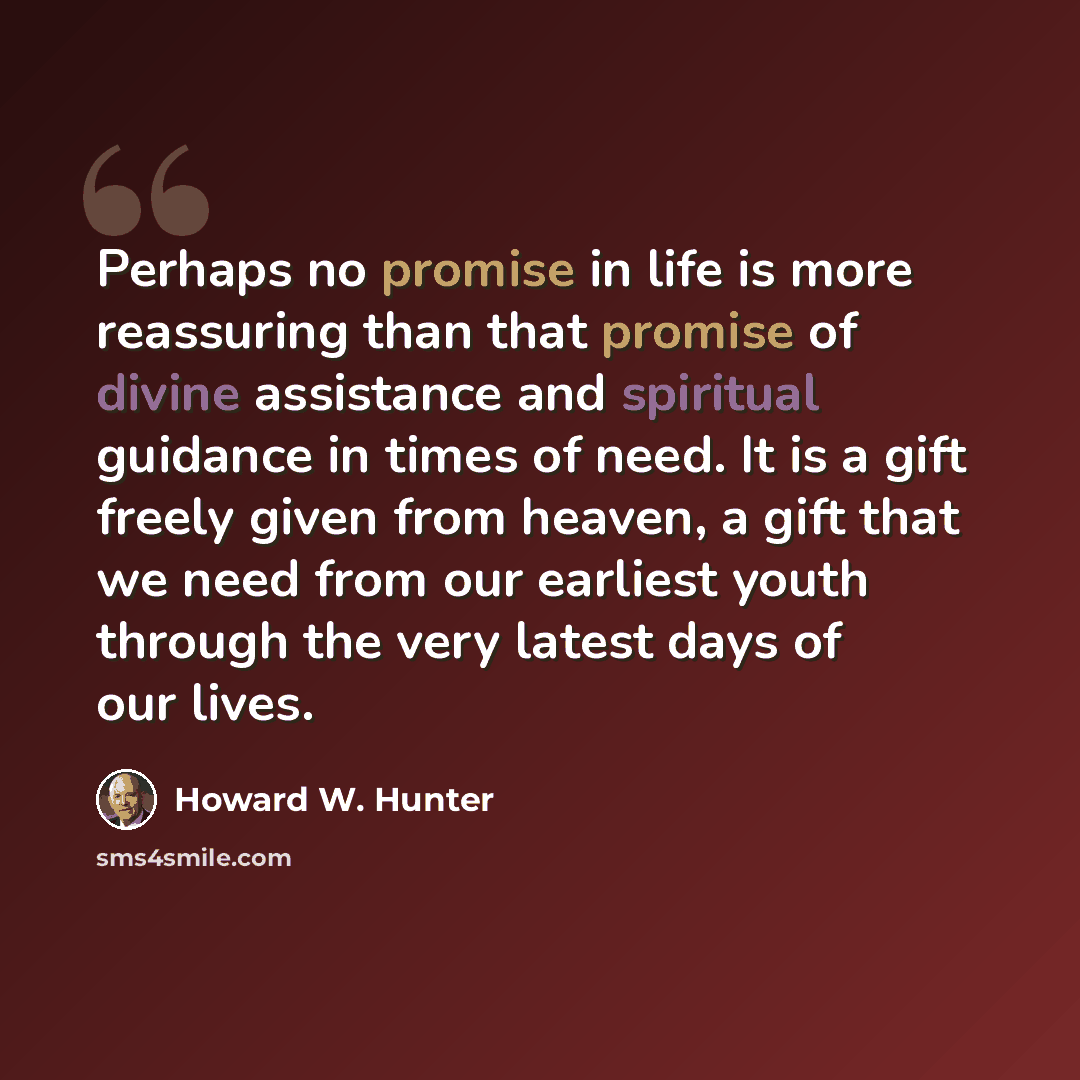 “Perhaps no promise in life is more reassuring than that promise of divine assistance and spiritual guidance in times of need. It is a gift freely given from heaven, a gift that we need from our earliest youth through the very latest days of our lives.” quote by Howard W. Hunter