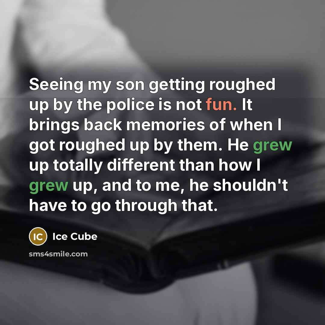 “Seeing my son getting roughed up by the police is not fun. It brings back memories of when I got roughed up by them. He grew up totally different than how I grew up, and to me, he shouldn't have to go through that.” quote by Ice Cube