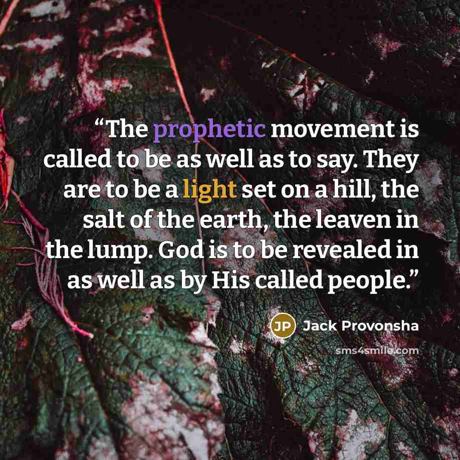 “The prophetic movement is called to be as well as to say. They are to be a light set on a hill, the salt of the earth, the leaven in the lump. God is to be revealed in as well as by His called people.” quote by Jack Provonsha