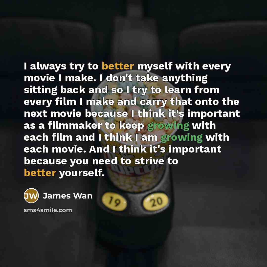 “I always try to better myself with every movie I make. I don't take anything sitting back and so I try to learn from every film I make and carry that onto the next movie because I think it's important as a filmmaker to keep growing with each film and I think I am growing with each movie. And I…” quote by James Wan