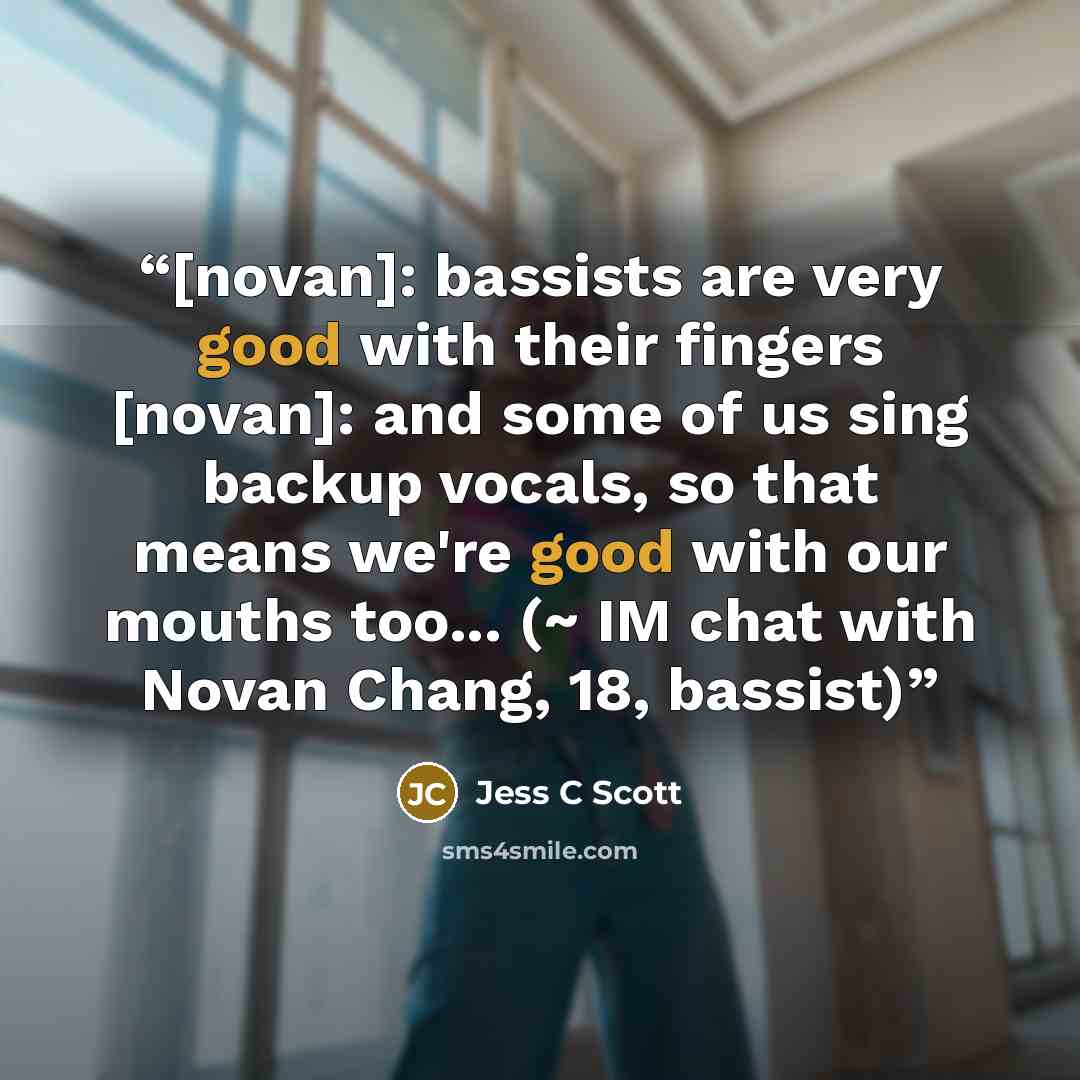 “[novan]: bassists are very good with their fingers [novan]: and some of us sing backup vocals, so that means we're good with our mouths too... (~ IM chat with Novan Chang, 18, bassist)” quote by Jess C Scott