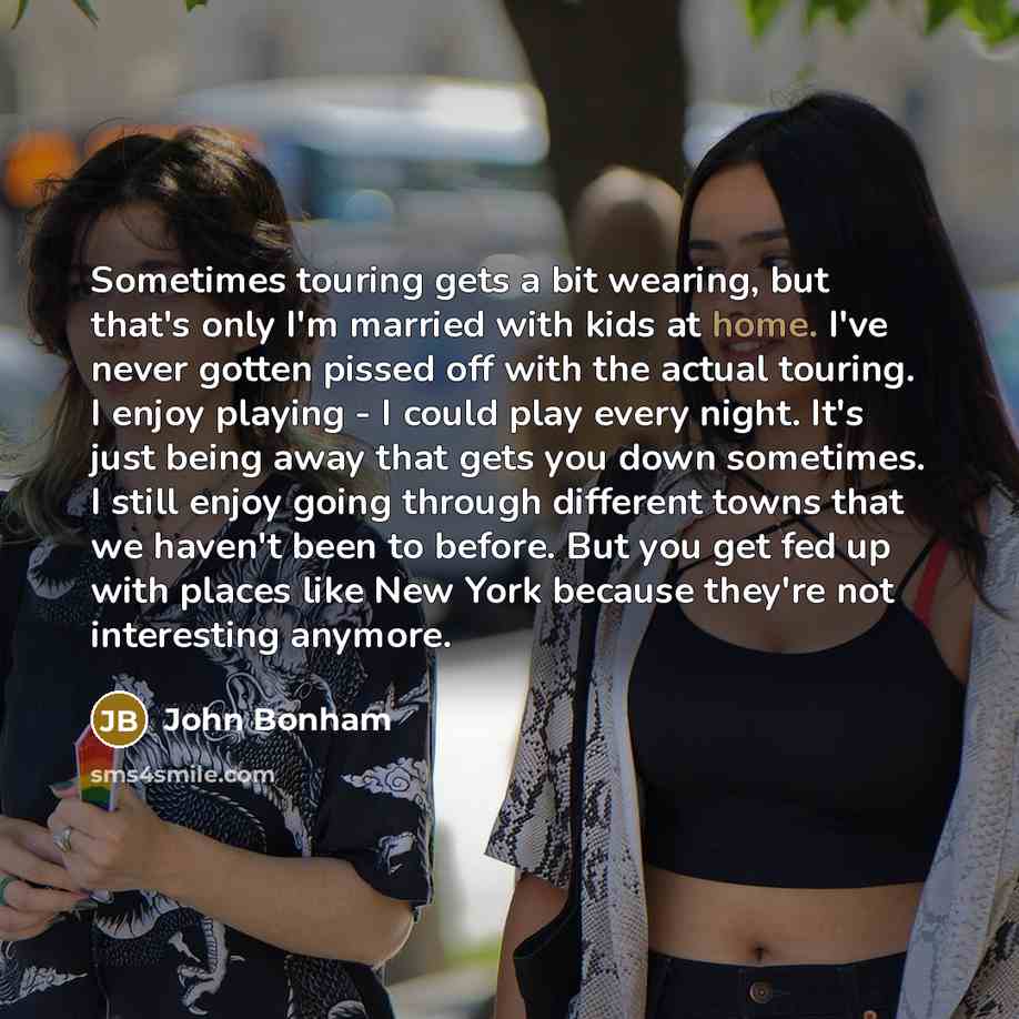 “Sometimes touring gets a bit wearing, but that's only I'm married with kids at home. I've never gotten pissed off with the actual touring. I enjoy playing - I could play every night. It's just being away that gets you down sometimes. I still enjoy going through different towns that we haven't been…” quote by John Bonham