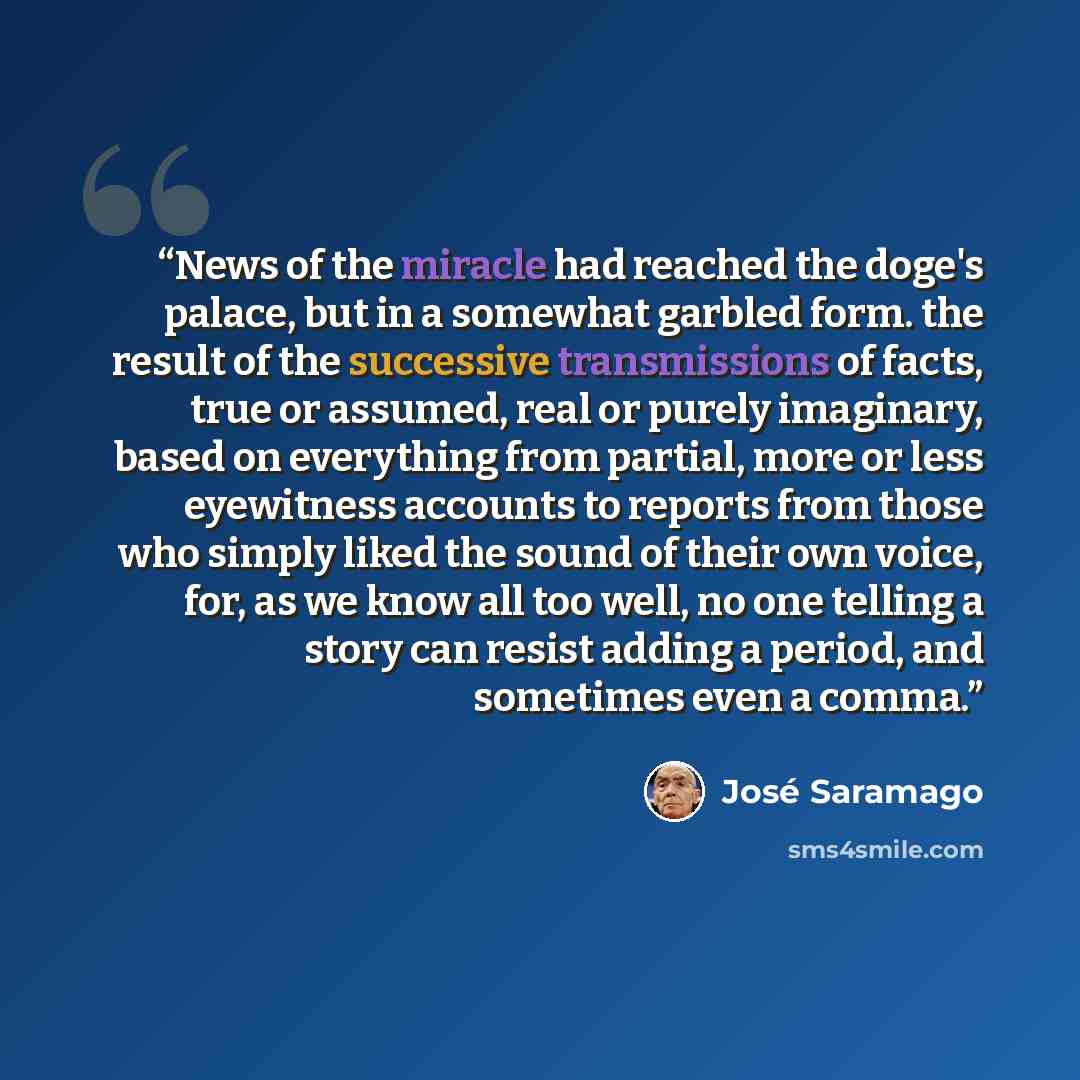 “News of the miracle had reached the doge's palace, but in a somewhat garbled form. the result of the successive transmissions of facts, true or assumed, real or purely imaginary, based on everything from partial, more or less eyewitness accounts to reports from those who simply liked the sound of…” quote by Jose Saramago