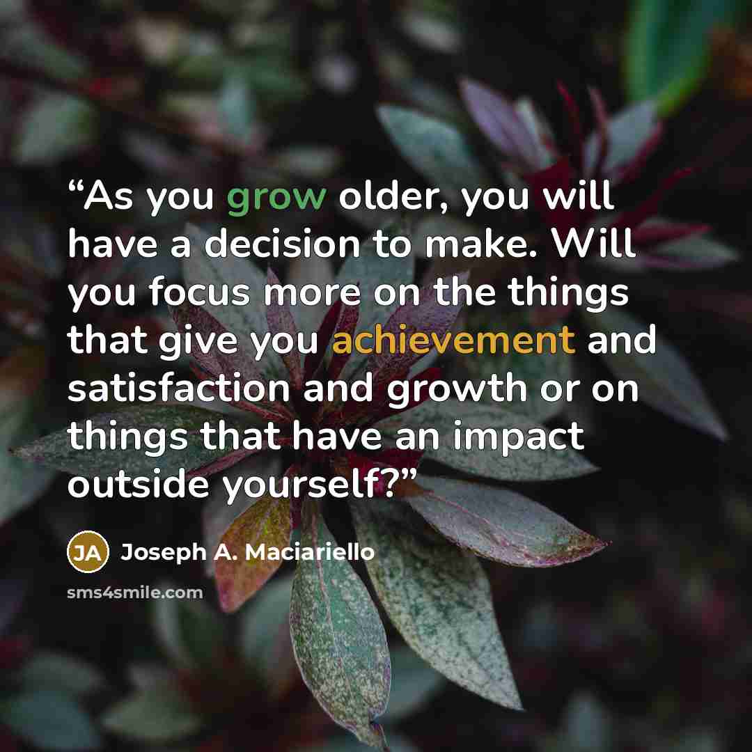 “As you grow older, you will have a decision to make. Will you focus more on the things that give you achievement and satisfaction and growth or on things that have an impact outside yourself?” quote by Joseph A. Maciariello