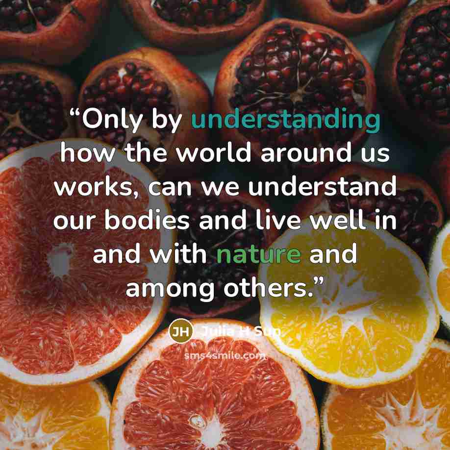“Only by understanding how the world around us works, can we understand our bodies and live well in and with nature and among others.” quote by Julia H Sun