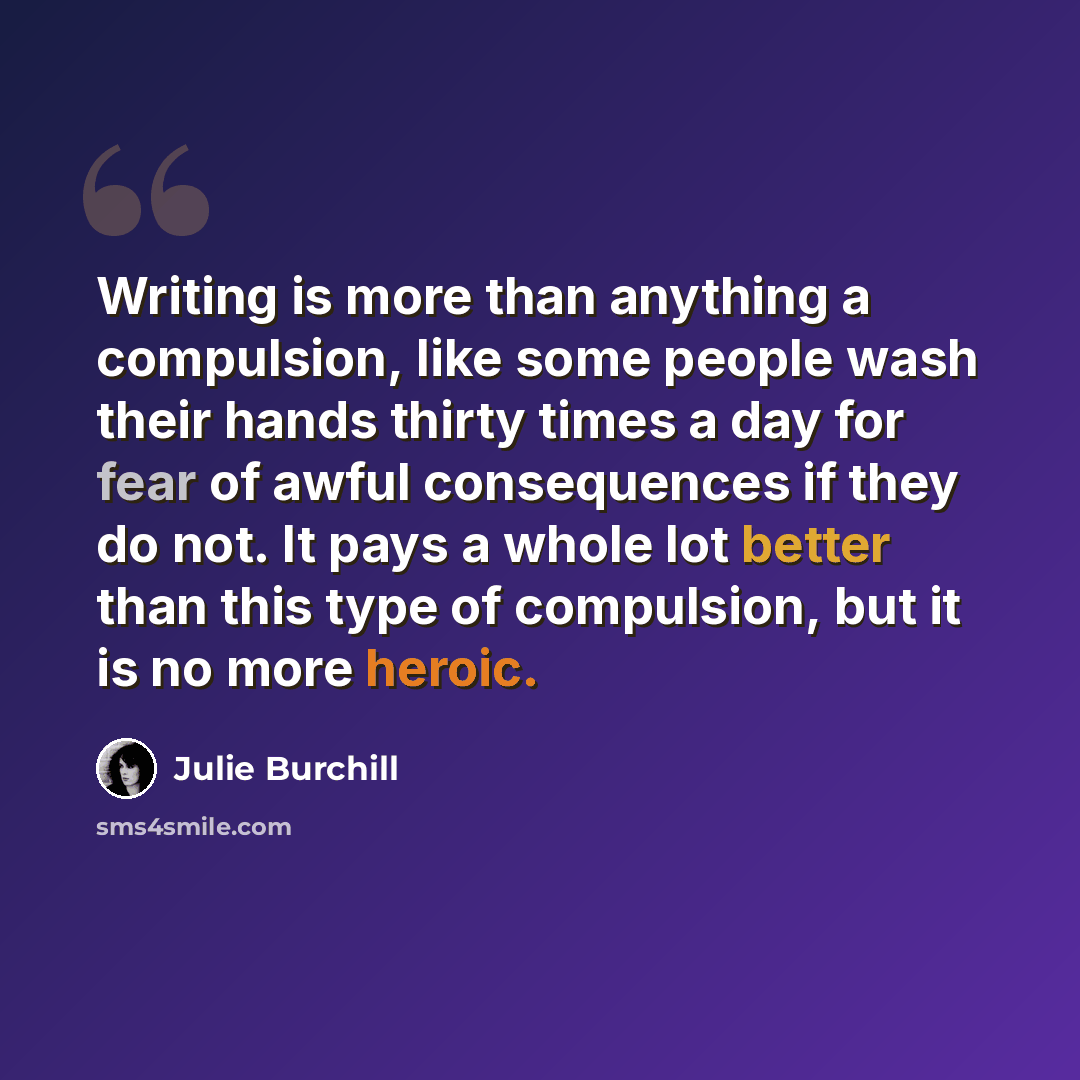 “Writing is more than anything a compulsion, like some people wash their hands thirty times a day for fear of awful consequences if they do not. It pays a whole lot better than this type of compulsion, but it is no more heroic.” quote by Julie Burchill