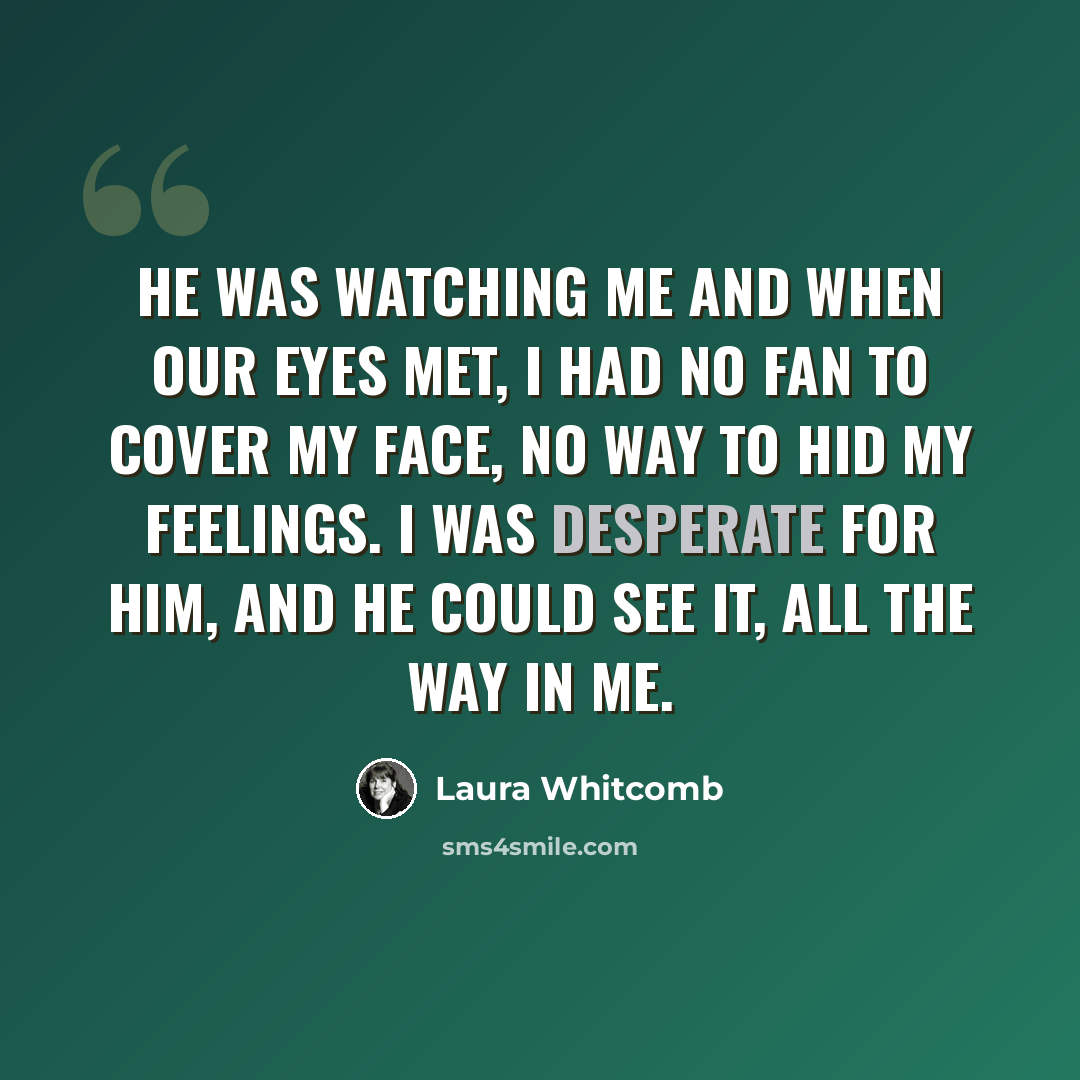 “he was watching me and when our eyes met, i had no fan to cover my face, no way to hid my feelings. i was desperate for him, and he could see it, all the way in me.” quote by Laura Whitcomb