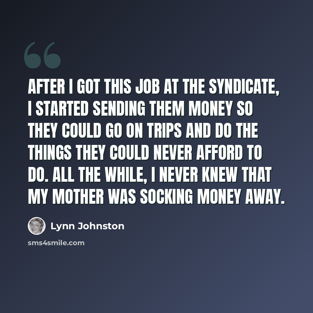 “After I got this job at the syndicate, I started sending them money so they could go on trips and do the things they could never afford to do. All the while, I never knew that my mother was socking money away.” quote by Lynn Johnston