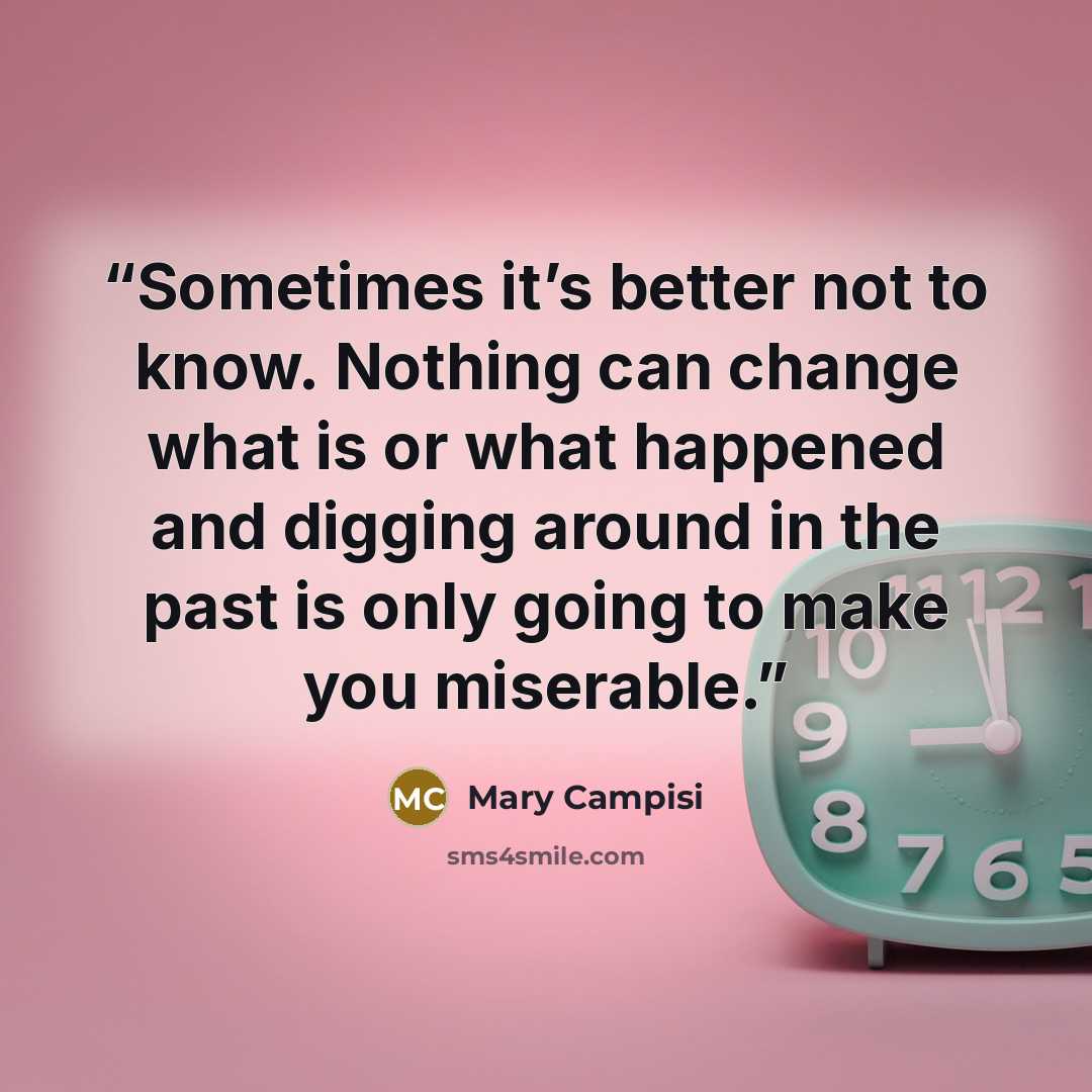 “Sometimes it’s better not to know. Nothing can change what is or what happened and digging around in the past is only going to make you miserable.” quote by Mary Campisi