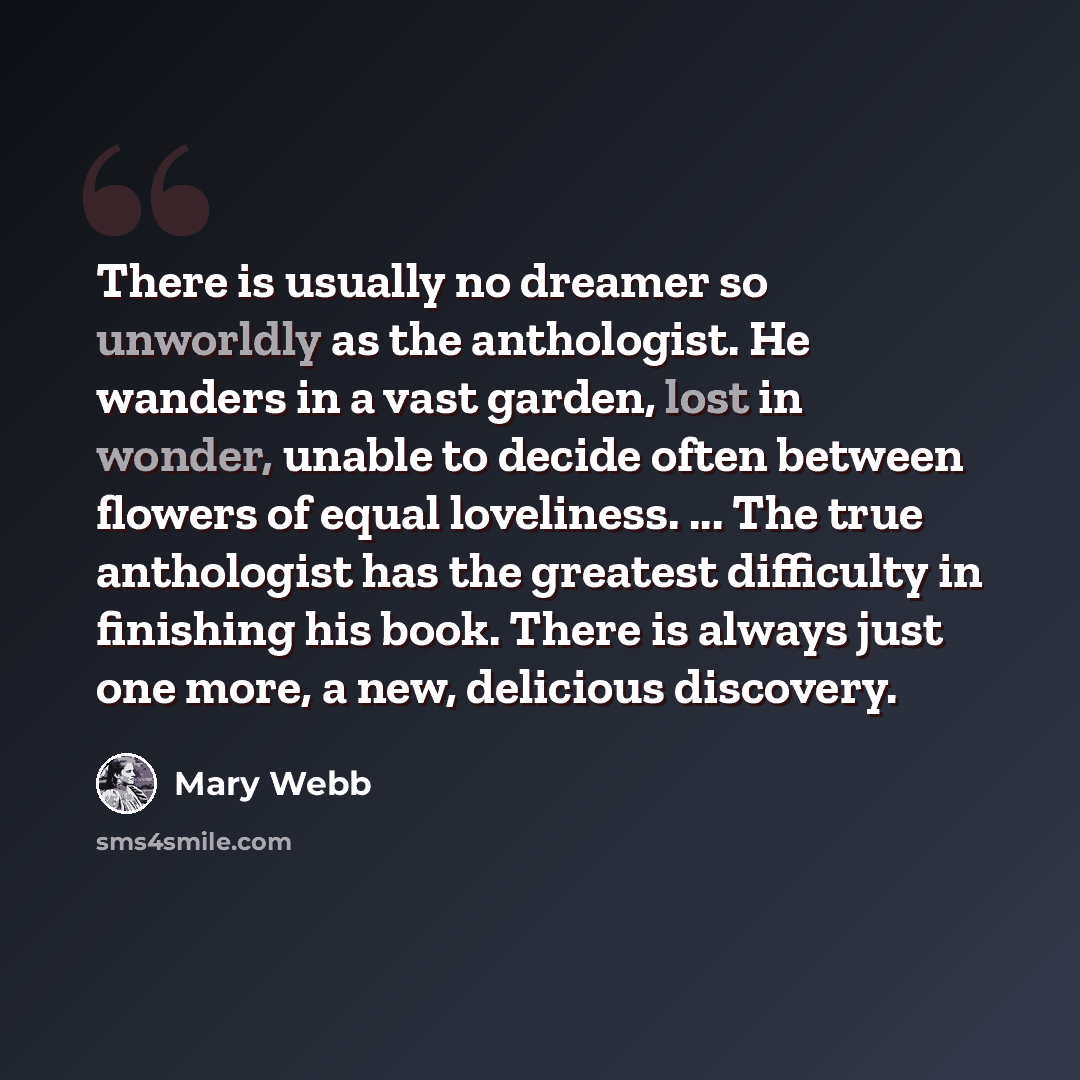 “There is usually no dreamer so unworldly as the anthologist. He wanders in a vast garden, lost in wonder, unable to decide often between flowers of equal loveliness. ... The true anthologist has the greatest difficulty in finishing his book. There is always just one more, a new, delicious discovery.” quote by Mary Webb