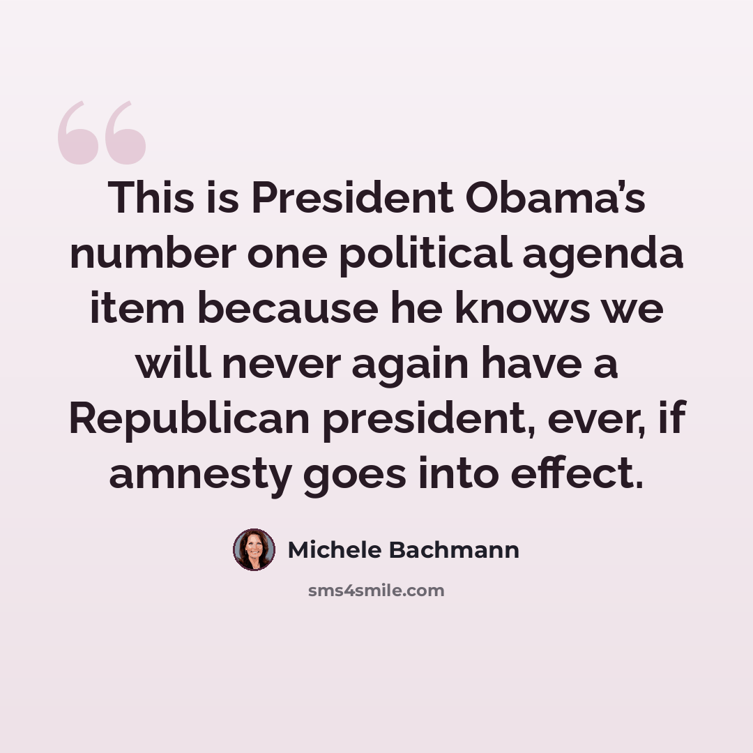 “This is President Obama’s number one political agenda item because he knows we will never again have a Republican president, ever, if amnesty goes into effect.” quote by Michele Bachmann