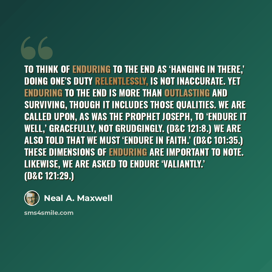 “To think of enduring to the end as ‘hanging in there,’ doing one’s duty relentlessly, is not inaccurate. Yet enduring to the end is more than outlasting and surviving, though it includes those qualities. We are called upon, as was the Prophet Joseph, to ‘endure it well,’ gracefully, not…” quote by Neal A. Maxwell