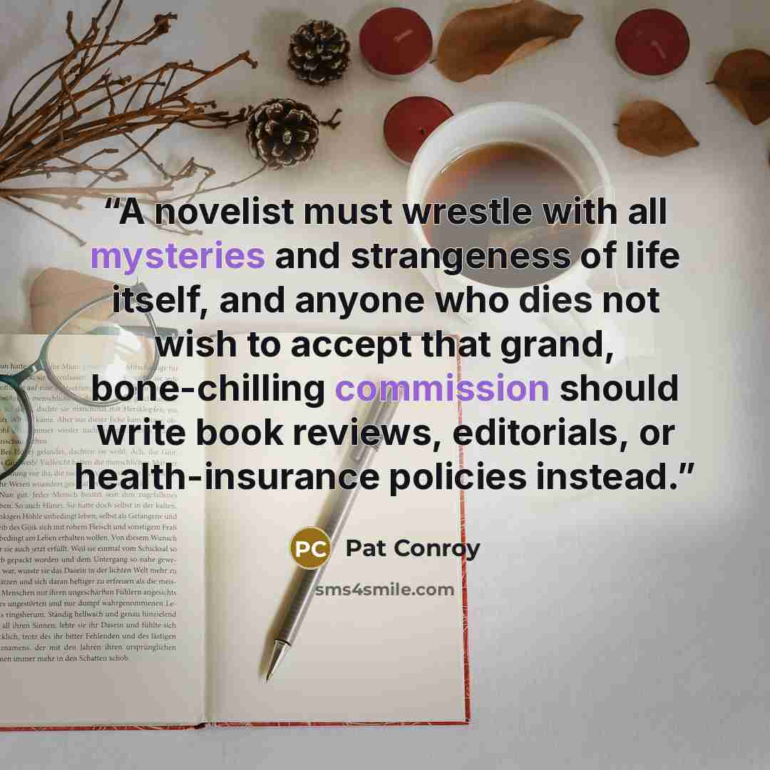 “A novelist must wrestle with all mysteries and strangeness of life itself, and anyone who dies not wish to accept that grand, bone-chilling commission should write book reviews, editorials, or health-insurance policies instead.” quote by Pat Conroy