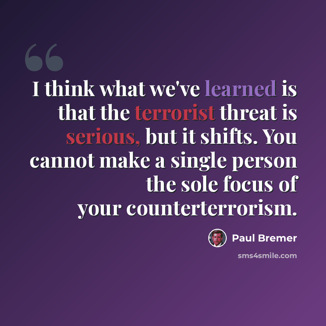 “I think what we've learned is that the terrorist threat is serious, but it shifts. You cannot make a single person the sole focus of your counterterrorism.” quote by Paul Bremer
