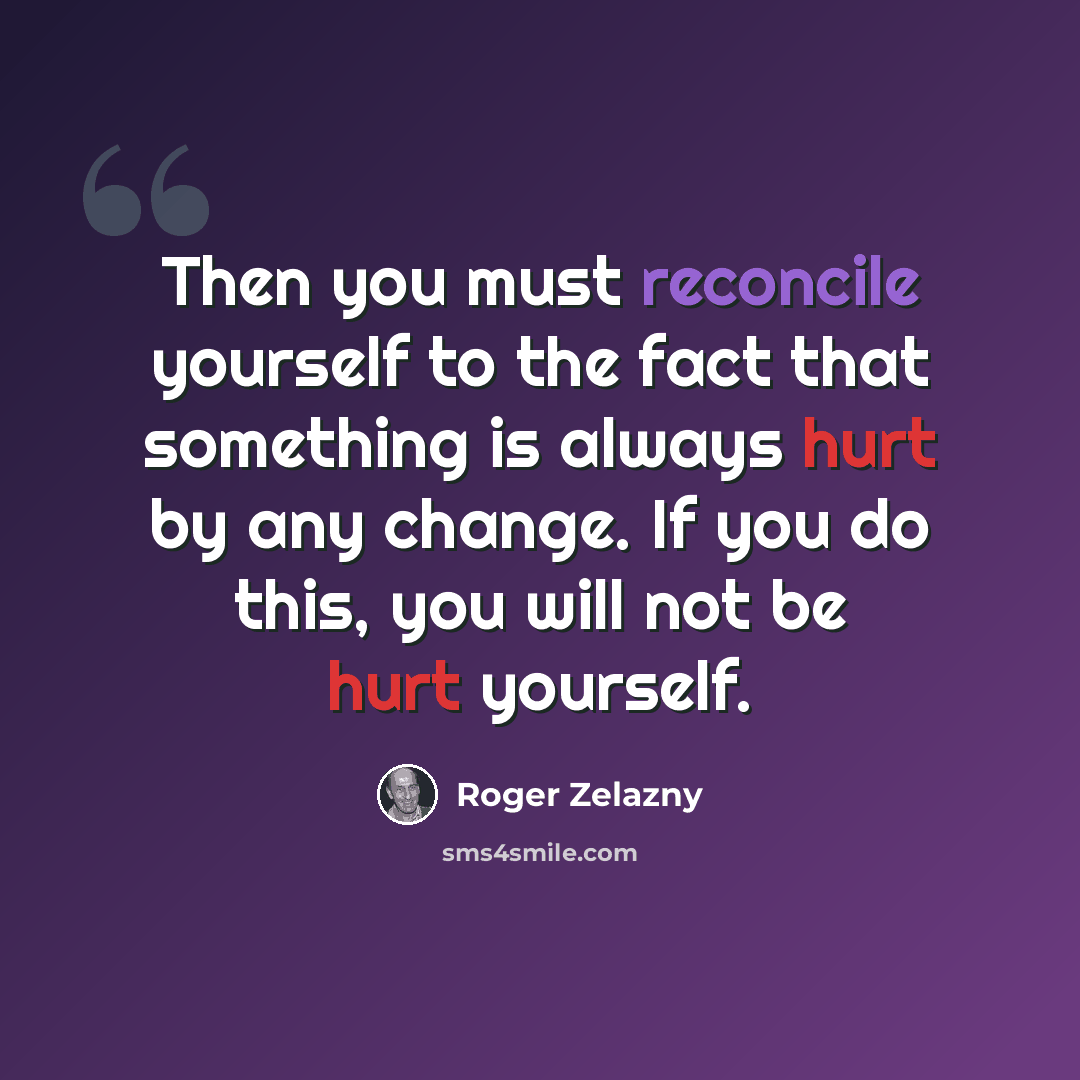 “Then you must reconcile yourself to the fact that something is always hurt by any change. If you do this, you will not be hurt yourself.” quote by Roger Zelazny
