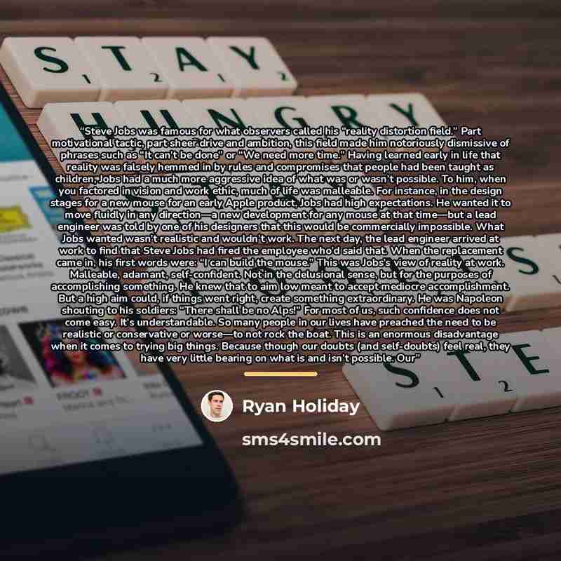 “Steve Jobs was famous for what observers called his “reality distortion field.” Part motivational tactic, part sheer drive and ambition, this field made him notoriously dismissive of phrases such as “It can’t be done” or “We need more time.” Having learned early in life that reality was falsely…” quote by Ryan Holiday
